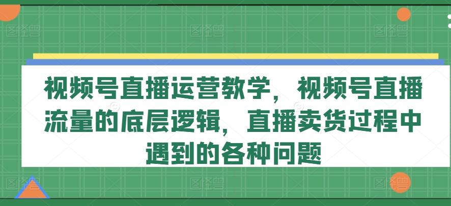 视频号直播运营教学，视频号直播流量的底层逻辑，直播卖货过程中遇到的各种问题-副创网