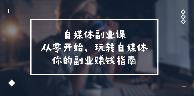 自媒体副业课，从0开始，玩转自媒体—你的副业赚钱指南（58节课）-副创网