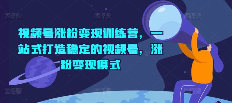 视频号涨粉变现训练营，一站式打造稳定的视频号，涨粉变现模式-副创网