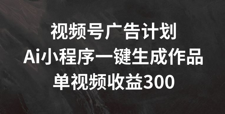 视频号广告计划，AI小程序一键生成作品， 单视频收益300+【揭秘】-副创网