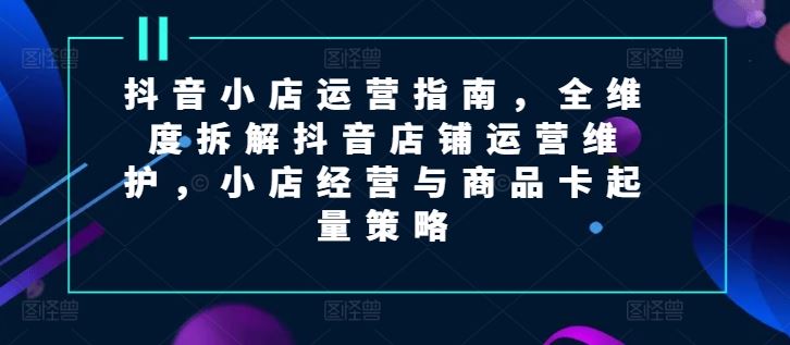 抖音小店运营指南，全维度拆解抖音店铺运营维护，小店经营与商品卡起量策略-副创网