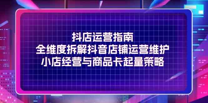 抖店运营指南，全维度拆解抖音店铺运营维护，小店经营与商品卡起量策略-副创网