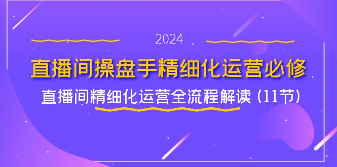 （11796期）直播间-操盘手精细化运营必修，直播间精细化运营全流程解读 (11节)-副创网