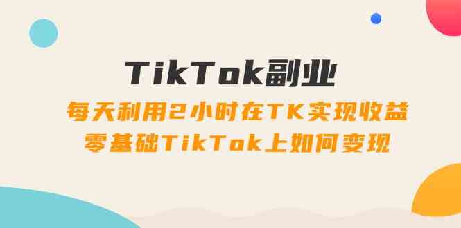 TikTok副业课：每天利用2小时在TK实现收益，零基础TikTok上如何变现（34节）-副创网