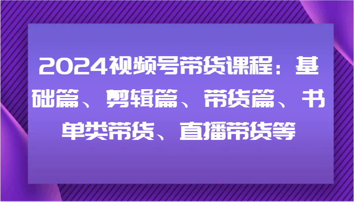 2024视频号带货课程：基础篇、剪辑篇、带货篇、书单类带货、直播带货等-副创网