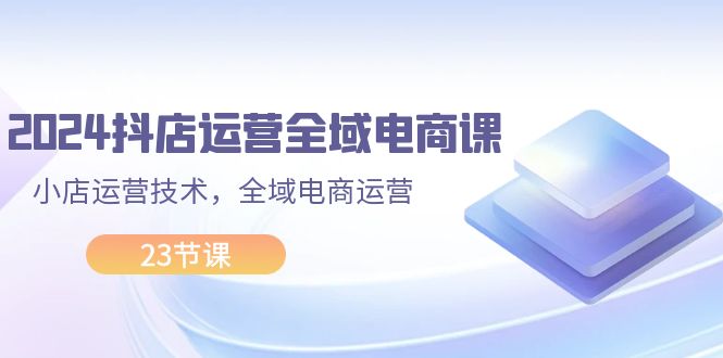 （11898期）2024抖店运营-全域电商课，小店运营技术，全域电商运营（23节课）-副创网