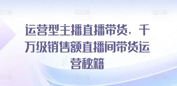 运营型主播直播带货，​千万级销售额直播间带货运营秘籍-副创网