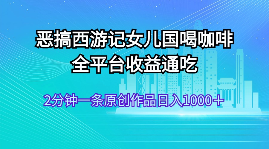 （11985期）恶搞西游记女儿国喝咖啡 全平台收益通吃 2分钟一条原创作品日入1000＋-副创网