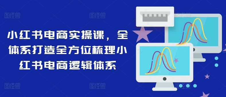 小红书电商实操课，全体系打造全方位梳理小红书电商逻辑体系-副创网