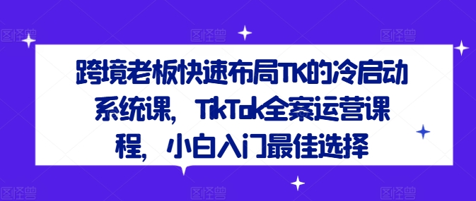 跨境老板快速布局TK的冷启动系统课，TikTok全案运营课程，小白入门最佳选择-副创网