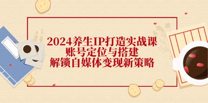 （12259期）2024养生IP打造实战课：账号定位与搭建，解锁自媒体变现新策略-副创网