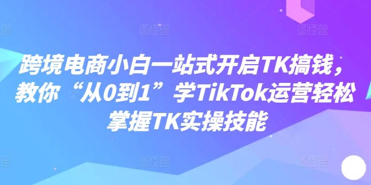 跨境电商小白一站式开启TK搞钱，教你“从0到1”学TikTok运营轻松掌握TK实操技能-副创网