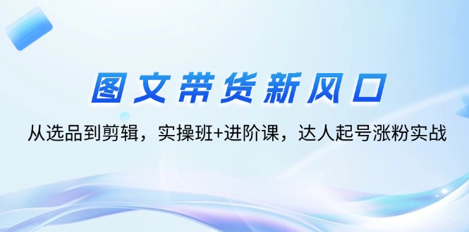 （12306期）图文带货新风口：从选品到剪辑，实操班+进阶课，达人起号涨粉实战-副创网