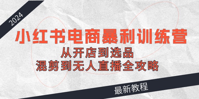 （12361期）2024小红书电商暴利训练营：从开店到选品，混剪到无人直播全攻略-副创网