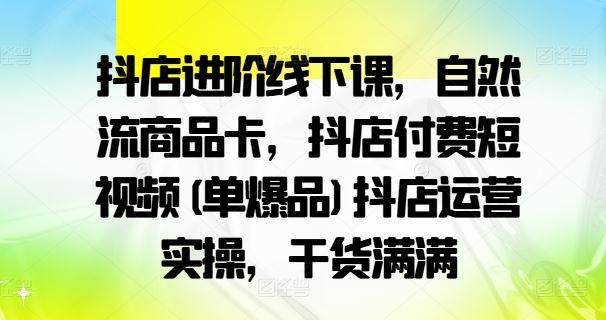 抖店进阶线下课，自然流商品卡，抖店付费短视频(单爆品)抖店运营实操，干货满满-副创网