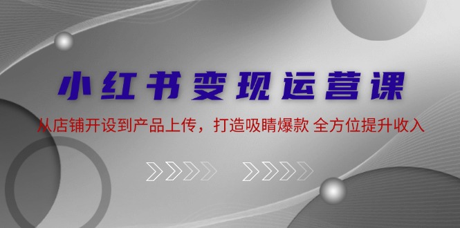 小红书变现运营课：从店铺开设到产品上传，打造吸睛爆款 全方位提升收入-副创网