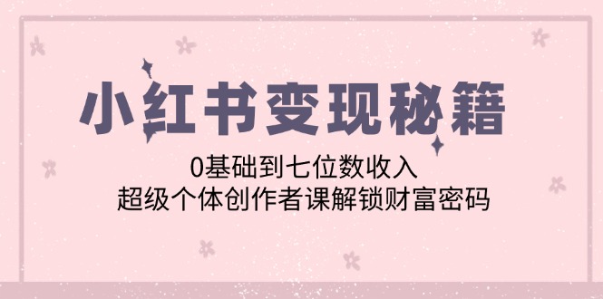 （12555期）小红书变现秘籍：0基础到七位数收入，超级个体创作者课解锁财富密码-副创网