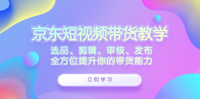 京东短视频带货教学：选品、剪辑、审核、发布，全方位提升你的带货能力-副创网