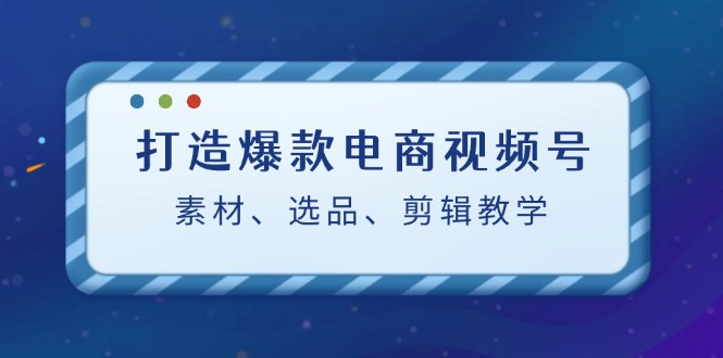 打造爆款电商视频号：素材、选品、剪辑教程-副创网