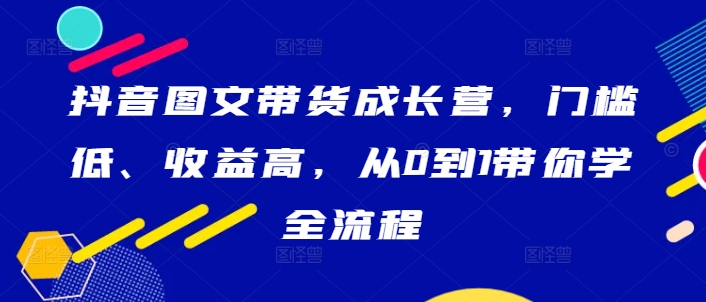 抖音图文带货成长营，门槛低、收益高，从0到1带你学全流程-副创网